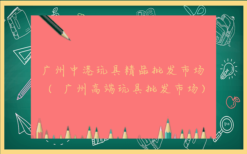 广州中港玩具精品批发市场 (广州高端玩具批发市场)